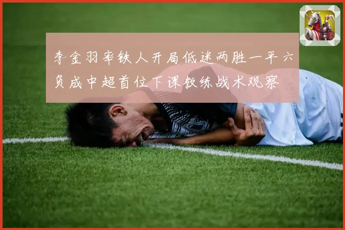 李金羽率铁人开局低迷两胜一平六负成中超首位下课教练战术观察