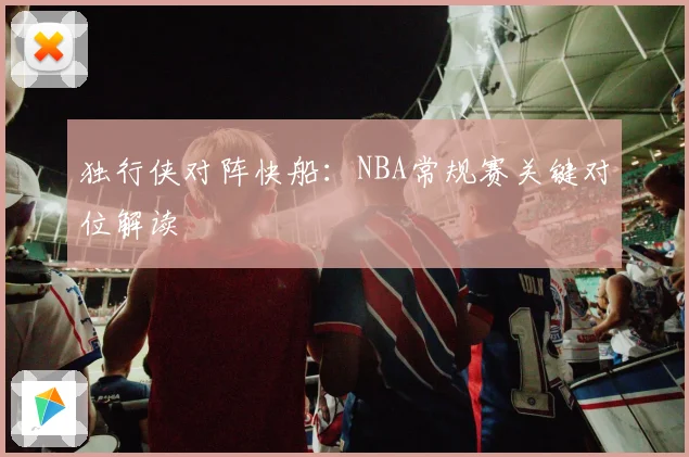独行侠对阵快船：NBA常规赛关键对位解读