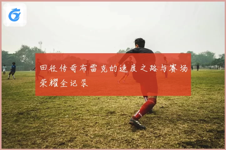 田径传奇布雷克的速度之路与赛场荣耀全记录