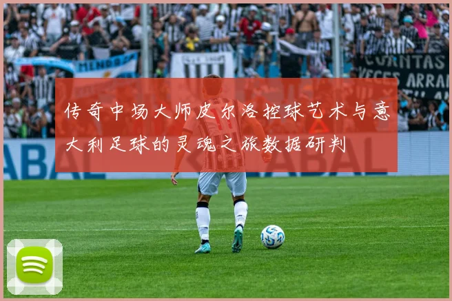 传奇中场大师皮尔洛控球艺术与意大利足球的灵魂之旅数据研判