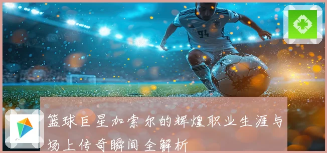 篮球巨星加索尔的辉煌职业生涯与场上传奇瞬间全解析
