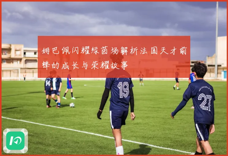 姆巴佩闪耀绿茵场解析法国天才前锋的成长与荣耀故事