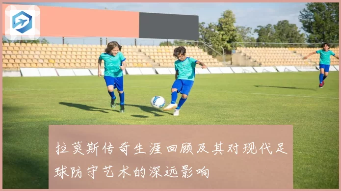 拉莫斯传奇生涯回顾及其对现代足球防守艺术的深远影响