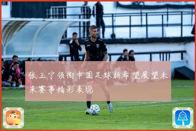 张玉宁领衔中国足球新希望展望未来赛事精彩表现