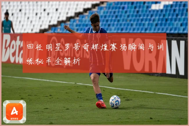 田径明星罗蒂奇辉煌赛场瞬间与训练秘辛全解析
