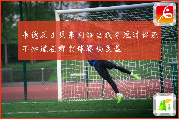 韦德反击贝弗利称当我夺冠时你还不知道在哪打球赛场复盘