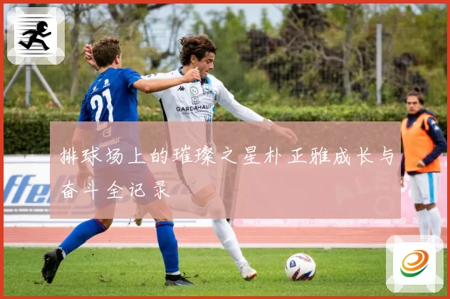 排球场上的璀璨之星朴正雅成长与奋斗全记录