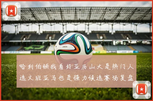 哈利伯顿我看好亚历山大是热门人选文班亚马也是强力候选赛场复盘