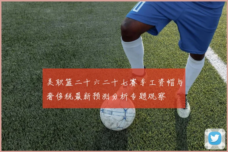 美职篮二十六二十七赛季工资帽与奢侈税最新预测分析专题观察