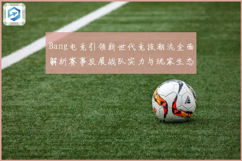 Bang电竞引领新世代竞技潮流全面解析赛事发展战队实力与玩家生态观察