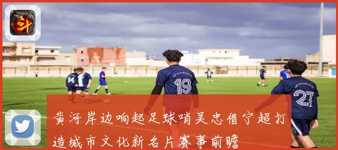 黄河岸边响起足球哨吴忠借宁超打造城市文化新名片赛事前瞻
