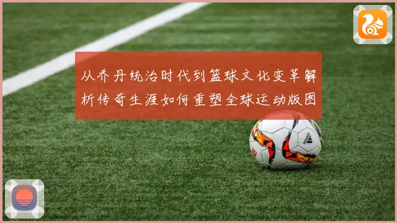 从乔丹统治时代到篮球文化变革解析传奇生涯如何重塑全球运动版图