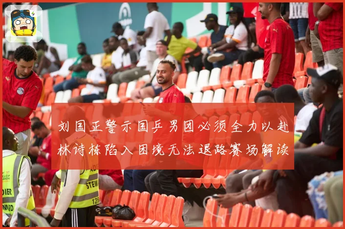 刘国正警示国乒男团必须全力以赴林诗栋陷入困境无法退路赛场解读