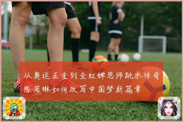 从奥运五金到全红婵恩师跳水传奇陈若琳如何改写中国梦新篇章