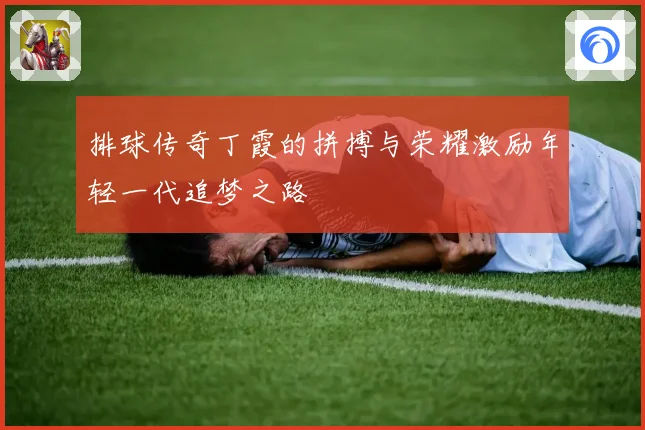 排球传奇丁霞的拼搏与荣耀激励年轻一代追梦之路