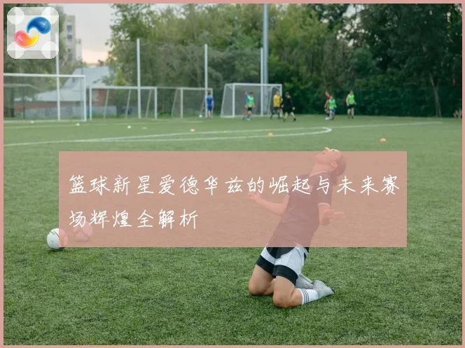 篮球新星爱德华兹的崛起与未来赛场辉煌全解析