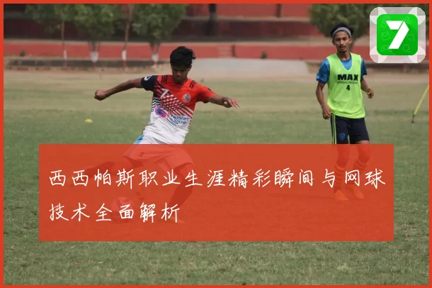 西西帕斯职业生涯精彩瞬间与网球技术全面解析