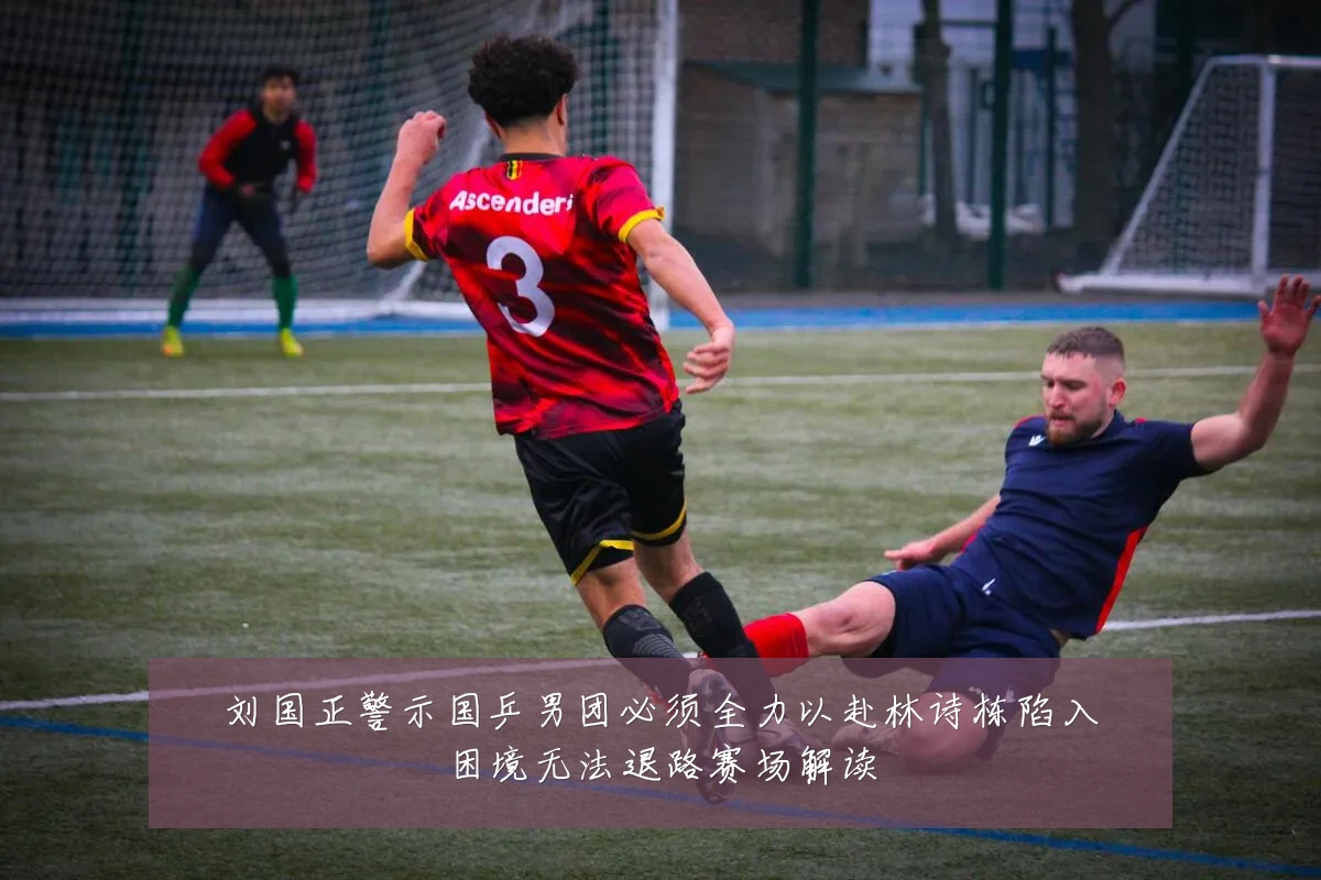 刘国正警示国乒男团必须全力以赴林诗栋陷入困境无法退路赛场解读