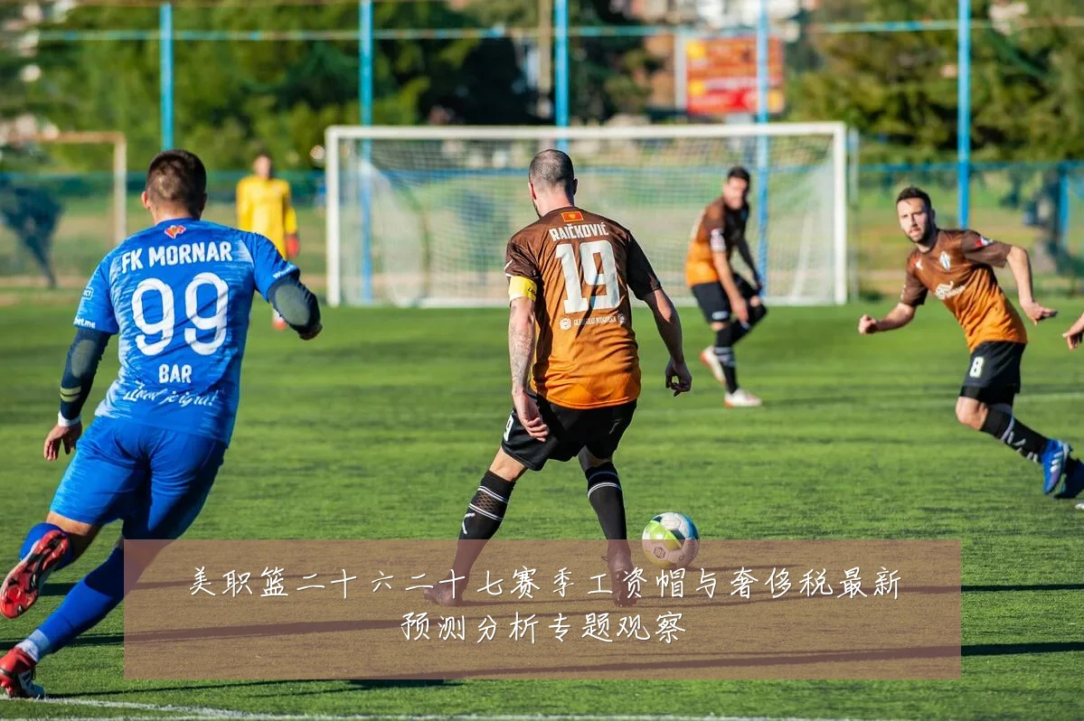 美职篮二十六二十七赛季工资帽与奢侈税最新预测分析专题观察